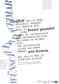 This poster from the series "Wünsch Dir Weimar" ("Make a Wish for Weimar") features the following quote from PhD Candidate Ruweida: "Vielfalt sollte mehr geschätzt werden! Ich wünsche mir, dass es besser genutzt wird, dass es interessante und unterschiedliche Kulturen in Weimar gibt. Von unterschiedlichen Kulturen können wir lernen. Das sollte man zu schätzen wissen!"