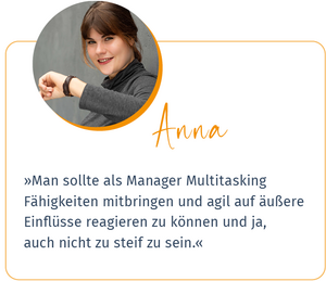 Zitat Anna, Studentin im Management: »Man sollte als Managerin Multitasking-Fähigkeiten mitbringen und agil auf äußere Einflüsse reagieren können und ja, auch nicht zu steif sein«